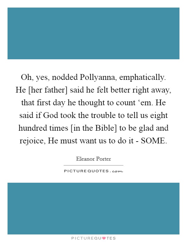 Oh, yes, nodded Pollyanna, emphatically. He [her father] said he felt better right away, that first day he thought to count ‘em. He said if God took the trouble to tell us eight hundred times [in the Bible] to be glad and rejoice, He must want us to do it - SOME. Picture Quote #1