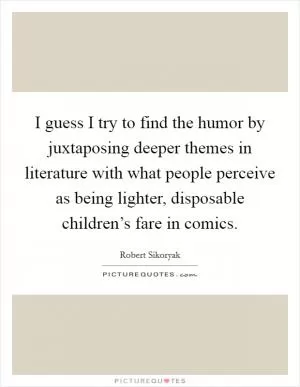 I guess I try to find the humor by juxtaposing deeper themes in literature with what people perceive as being lighter, disposable children’s fare in comics Picture Quote #1