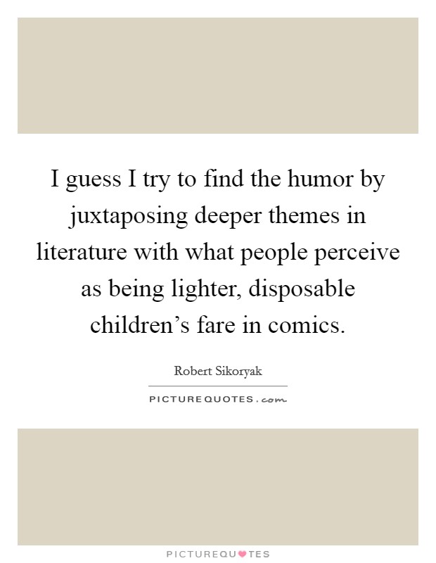 I guess I try to find the humor by juxtaposing deeper themes in literature with what people perceive as being lighter, disposable children's fare in comics. Picture Quote #1