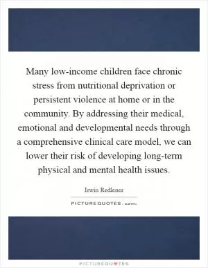 Many low-income children face chronic stress from nutritional deprivation or persistent violence at home or in the community. By addressing their medical, emotional and developmental needs through a comprehensive clinical care model, we can lower their risk of developing long-term physical and mental health issues Picture Quote #1