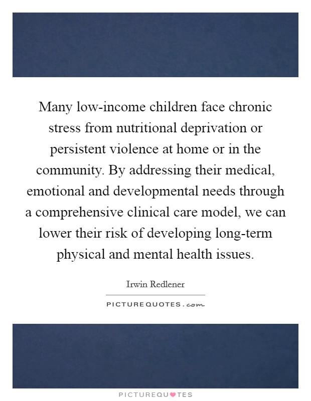Many low-income children face chronic stress from nutritional deprivation or persistent violence at home or in the community. By addressing their medical, emotional and developmental needs through a comprehensive clinical care model, we can lower their risk of developing long-term physical and mental health issues. Picture Quote #1