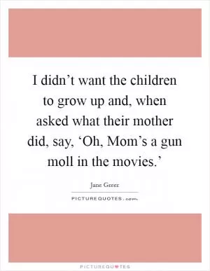 I didn’t want the children to grow up and, when asked what their mother did, say, ‘Oh, Mom’s a gun moll in the movies.’ Picture Quote #1