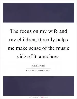 The focus on my wife and my children, it really helps me make sense of the music side of it somehow Picture Quote #1