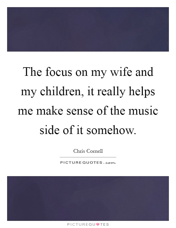 The focus on my wife and my children, it really helps me make sense of the music side of it somehow. Picture Quote #1