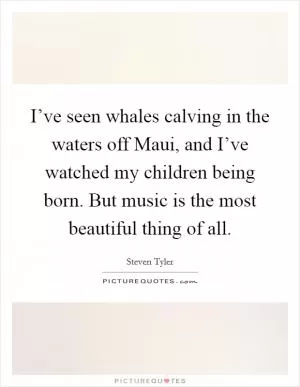 I’ve seen whales calving in the waters off Maui, and I’ve watched my children being born. But music is the most beautiful thing of all Picture Quote #1
