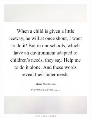 When a child is given a little leeway, he will at once shout, I want to do it! But in our schools, which have an environment adapted to children’s needs, they say, Help me to do it alone. And these words reveal their inner needs Picture Quote #1
