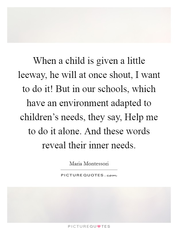 When a child is given a little leeway, he will at once shout, I want to do it! But in our schools, which have an environment adapted to children's needs, they say, Help me to do it alone. And these words reveal their inner needs. Picture Quote #1