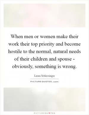 When men or women make their work their top priority and become hostile to the normal, natural needs of their children and spouse - obviously, something is wrong Picture Quote #1