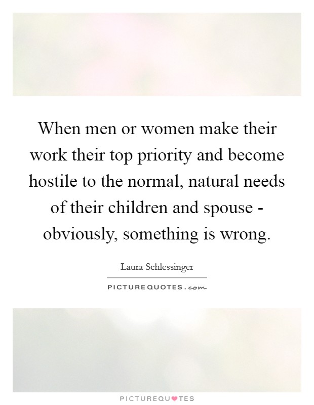 When men or women make their work their top priority and become hostile to the normal, natural needs of their children and spouse - obviously, something is wrong. Picture Quote #1