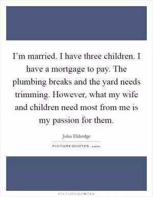 I’m married. I have three children. I have a mortgage to pay. The plumbing breaks and the yard needs trimming. However, what my wife and children need most from me is my passion for them Picture Quote #1