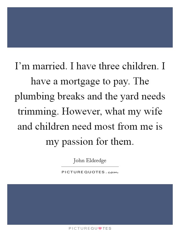 I'm married. I have three children. I have a mortgage to pay. The plumbing breaks and the yard needs trimming. However, what my wife and children need most from me is my passion for them. Picture Quote #1