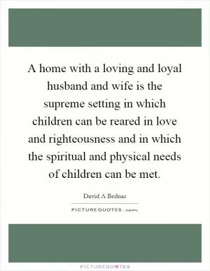 A home with a loving and loyal husband and wife is the supreme setting in which children can be reared in love and righteousness and in which the spiritual and physical needs of children can be met Picture Quote #1