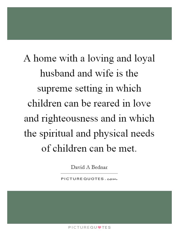 A home with a loving and loyal husband and wife is the supreme setting in which children can be reared in love and righteousness and in which the spiritual and physical needs of children can be met. Picture Quote #1