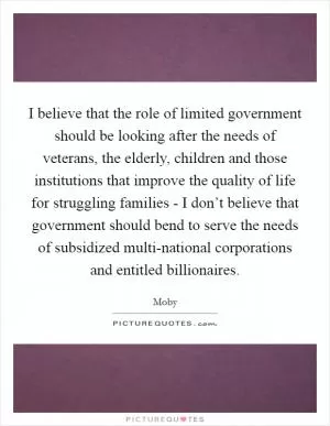 I believe that the role of limited government should be looking after the needs of veterans, the elderly, children and those institutions that improve the quality of life for struggling families - I don’t believe that government should bend to serve the needs of subsidized multi-national corporations and entitled billionaires Picture Quote #1