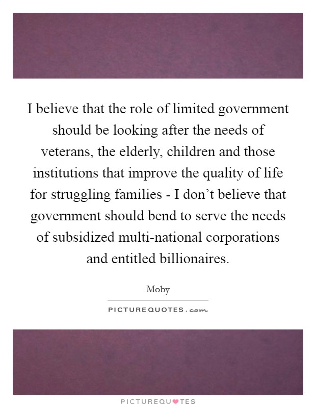 I believe that the role of limited government should be looking after the needs of veterans, the elderly, children and those institutions that improve the quality of life for struggling families - I don't believe that government should bend to serve the needs of subsidized multi-national corporations and entitled billionaires. Picture Quote #1