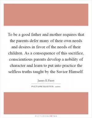 To be a good father and mother requires that the parents defer many of their own needs and desires in favor of the needs of their children. As a consequence of this sacrifice, conscientious parents develop a nobility of character and learn to put into practice the selfless truths taught by the Savior Himself Picture Quote #1