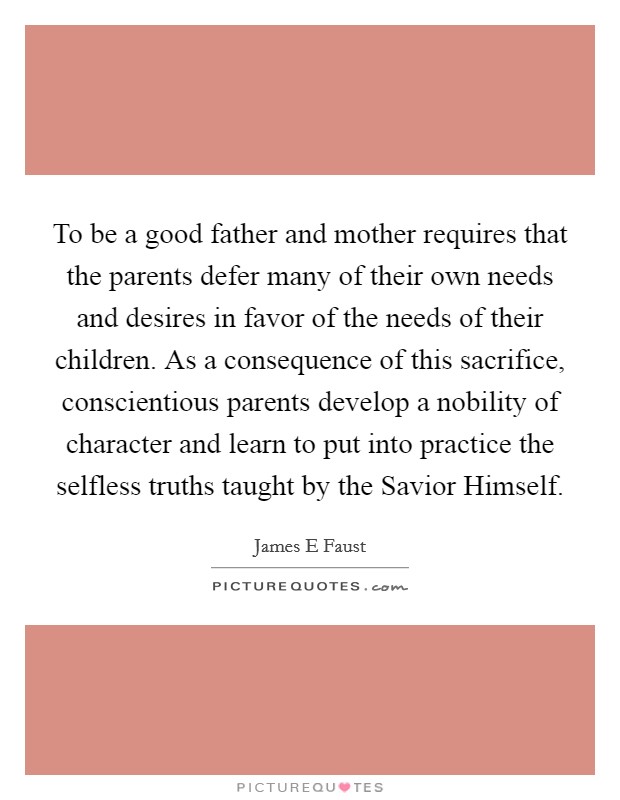 To be a good father and mother requires that the parents defer many of their own needs and desires in favor of the needs of their children. As a consequence of this sacrifice, conscientious parents develop a nobility of character and learn to put into practice the selfless truths taught by the Savior Himself. Picture Quote #1