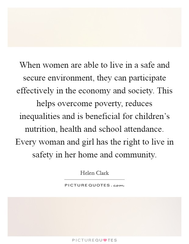 When women are able to live in a safe and secure environment, they can participate effectively in the economy and society. This helps overcome poverty, reduces inequalities and is beneficial for children's nutrition, health and school attendance. Every woman and girl has the right to live in safety in her home and community. Picture Quote #1