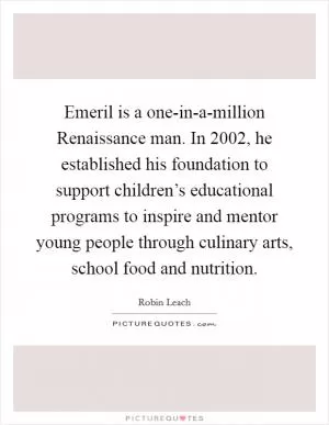 Emeril is a one-in-a-million Renaissance man. In 2002, he established his foundation to support children’s educational programs to inspire and mentor young people through culinary arts, school food and nutrition Picture Quote #1