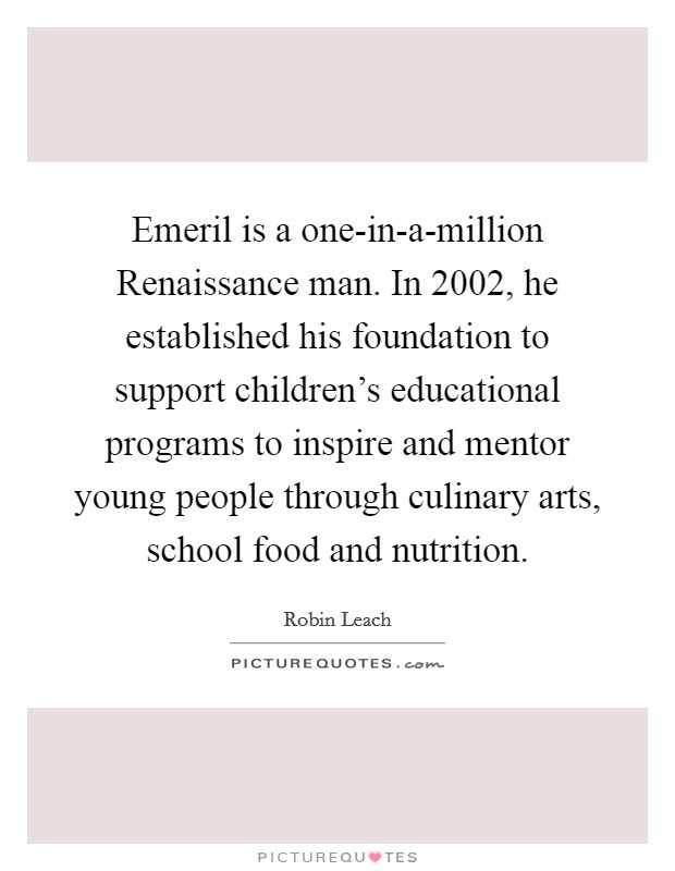 Emeril is a one-in-a-million Renaissance man. In 2002, he established his foundation to support children's educational programs to inspire and mentor young people through culinary arts, school food and nutrition. Picture Quote #1