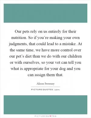 Our pets rely on us entirely for their nutrition. So if you’re making your own judgments, that could lead to a mistake. At the same time, we have more control over our pet’s diet than we do with our children or with ourselves, so your vet can tell you what is appropriate for your dog and you can assign them that Picture Quote #1