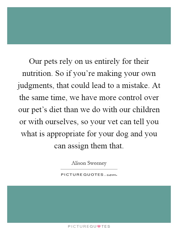 Our pets rely on us entirely for their nutrition. So if you're making your own judgments, that could lead to a mistake. At the same time, we have more control over our pet's diet than we do with our children or with ourselves, so your vet can tell you what is appropriate for your dog and you can assign them that. Picture Quote #1