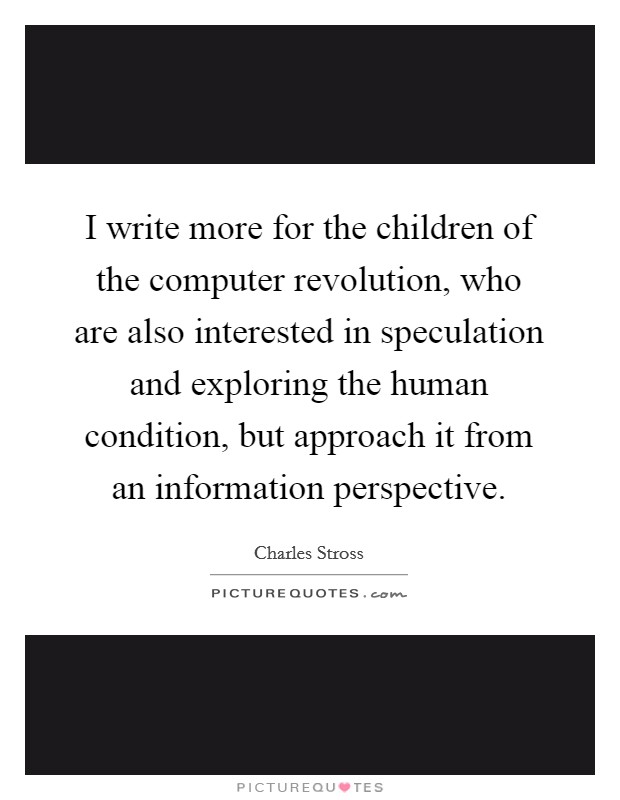 I write more for the children of the computer revolution, who are also interested in speculation and exploring the human condition, but approach it from an information perspective. Picture Quote #1