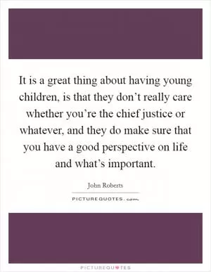 It is a great thing about having young children, is that they don’t really care whether you’re the chief justice or whatever, and they do make sure that you have a good perspective on life and what’s important Picture Quote #1