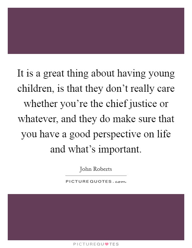 It is a great thing about having young children, is that they don't really care whether you're the chief justice or whatever, and they do make sure that you have a good perspective on life and what's important. Picture Quote #1