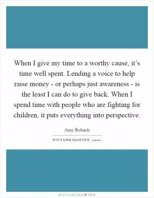 When I give my time to a worthy cause, it’s time well spent. Lending a voice to help raise money - or perhaps just awareness - is the least I can do to give back. When I spend time with people who are fighting for children, it puts everything into perspective Picture Quote #1