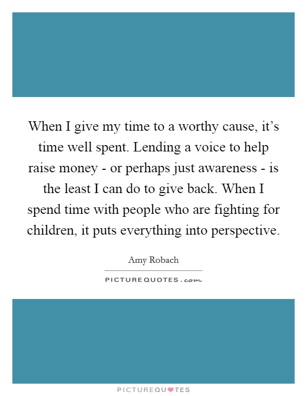 When I give my time to a worthy cause, it's time well spent. Lending a voice to help raise money - or perhaps just awareness - is the least I can do to give back. When I spend time with people who are fighting for children, it puts everything into perspective. Picture Quote #1