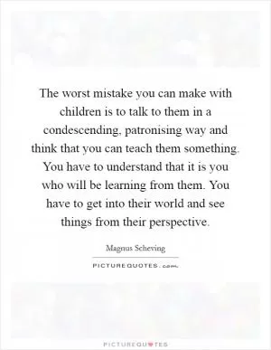 The worst mistake you can make with children is to talk to them in a condescending, patronising way and think that you can teach them something. You have to understand that it is you who will be learning from them. You have to get into their world and see things from their perspective Picture Quote #1
