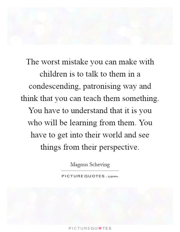 The worst mistake you can make with children is to talk to them in a condescending, patronising way and think that you can teach them something. You have to understand that it is you who will be learning from them. You have to get into their world and see things from their perspective. Picture Quote #1