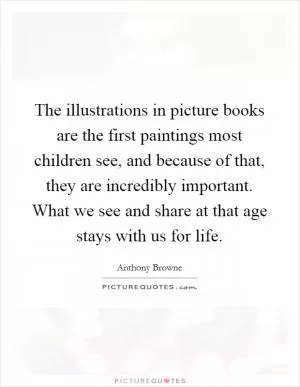 The illustrations in picture books are the first paintings most children see, and because of that, they are incredibly important. What we see and share at that age stays with us for life Picture Quote #1
