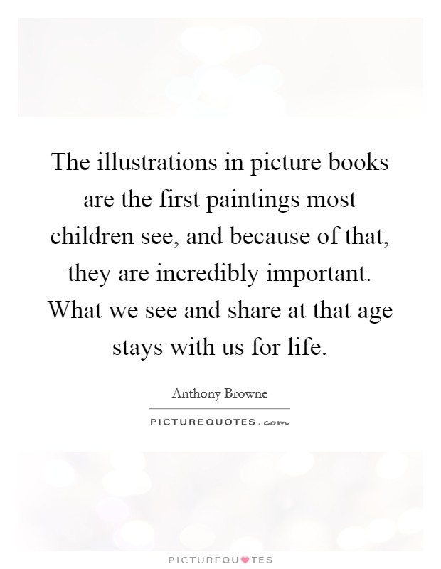 The illustrations in picture books are the first paintings most children see, and because of that, they are incredibly important. What we see and share at that age stays with us for life. Picture Quote #1