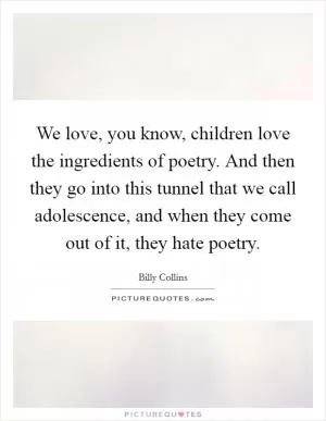 We love, you know, children love the ingredients of poetry. And then they go into this tunnel that we call adolescence, and when they come out of it, they hate poetry Picture Quote #1