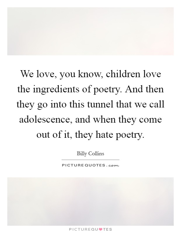We love, you know, children love the ingredients of poetry. And then they go into this tunnel that we call adolescence, and when they come out of it, they hate poetry. Picture Quote #1