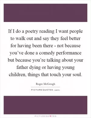 If I do a poetry reading I want people to walk out and say they feel better for having been there - not because you’ve done a comedy performance but because you’re talking about your father dying or having young children, things that touch your soul Picture Quote #1