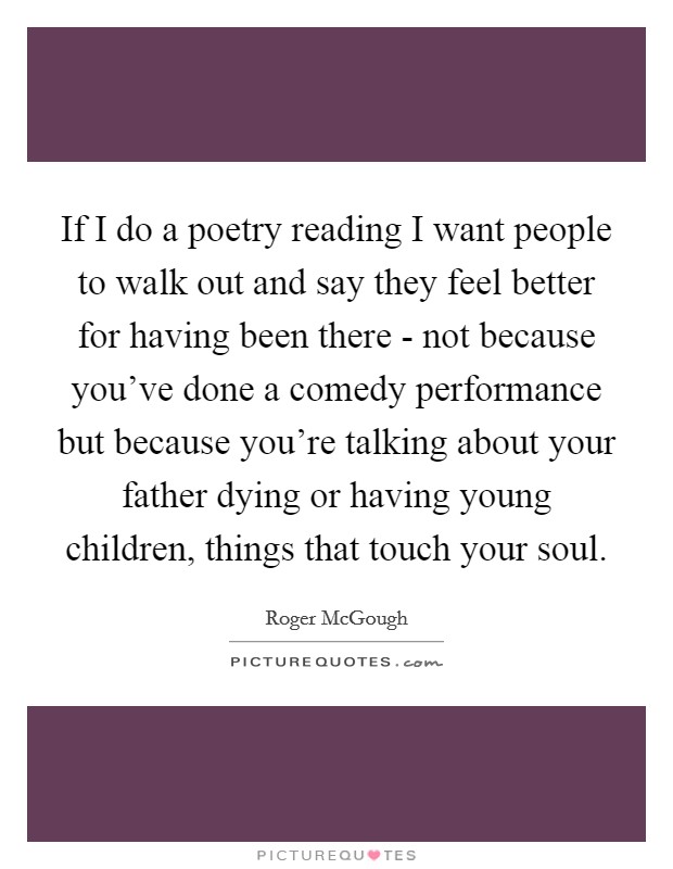 If I do a poetry reading I want people to walk out and say they feel better for having been there - not because you've done a comedy performance but because you're talking about your father dying or having young children, things that touch your soul. Picture Quote #1