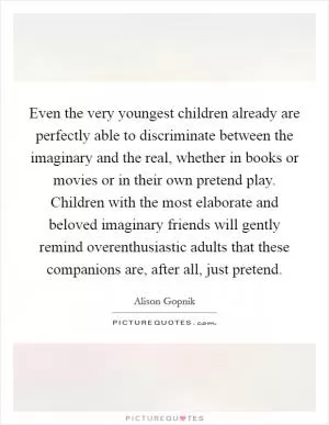 Even the very youngest children already are perfectly able to discriminate between the imaginary and the real, whether in books or movies or in their own pretend play. Children with the most elaborate and beloved imaginary friends will gently remind overenthusiastic adults that these companions are, after all, just pretend Picture Quote #1