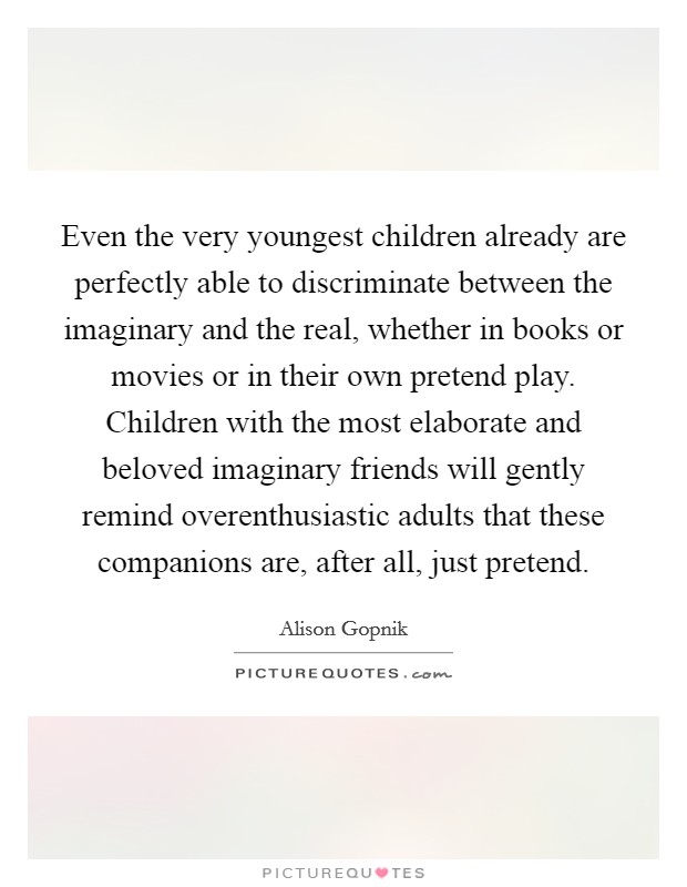 Even the very youngest children already are perfectly able to discriminate between the imaginary and the real, whether in books or movies or in their own pretend play. Children with the most elaborate and beloved imaginary friends will gently remind overenthusiastic adults that these companions are, after all, just pretend. Picture Quote #1