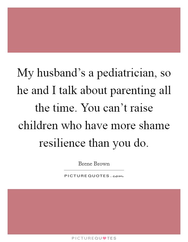 My husband's a pediatrician, so he and I talk about parenting all the time. You can't raise children who have more shame resilience than you do. Picture Quote #1