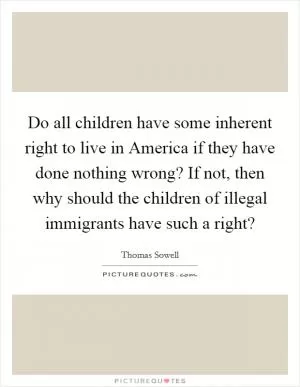 Do all children have some inherent right to live in America if they have done nothing wrong? If not, then why should the children of illegal immigrants have such a right? Picture Quote #1