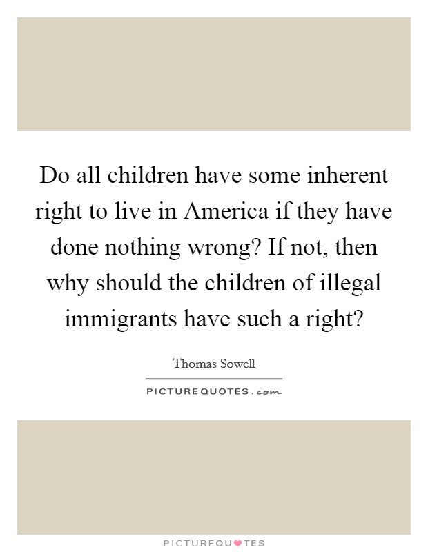 Do all children have some inherent right to live in America if they have done nothing wrong? If not, then why should the children of illegal immigrants have such a right? Picture Quote #1