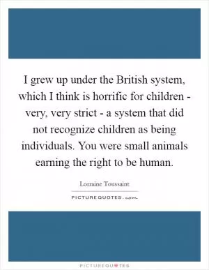 I grew up under the British system, which I think is horrific for children - very, very strict - a system that did not recognize children as being individuals. You were small animals earning the right to be human Picture Quote #1