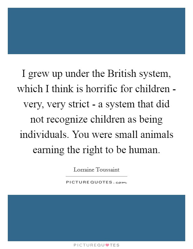 I grew up under the British system, which I think is horrific for children - very, very strict - a system that did not recognize children as being individuals. You were small animals earning the right to be human. Picture Quote #1