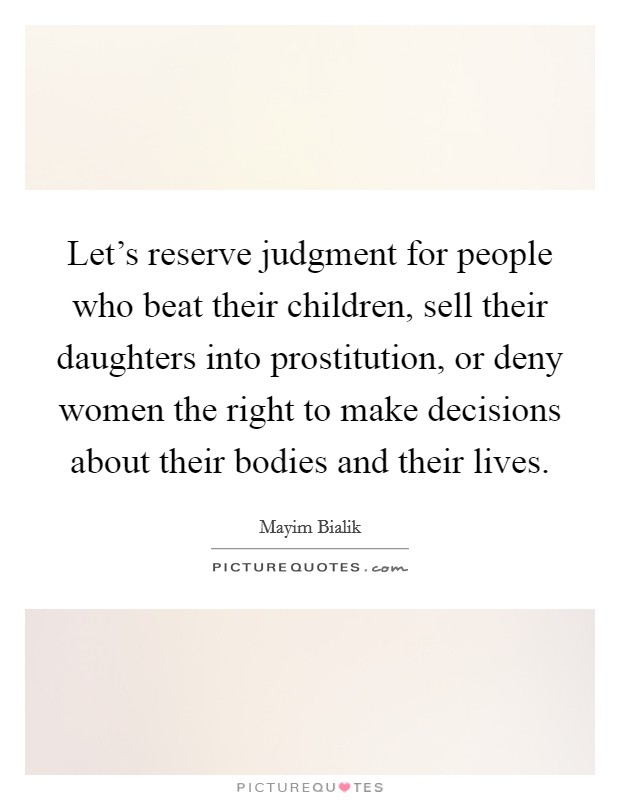 Let's reserve judgment for people who beat their children, sell their daughters into prostitution, or deny women the right to make decisions about their bodies and their lives. Picture Quote #1