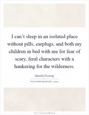 I can’t sleep in an isolated place without pills, earplugs, and both my children in bed with me for fear of scary, feral characters with a hankering for the wilderness Picture Quote #1