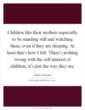 Children like their mothers especially to be standing still and watching them, even if they are sleeping. At least that’s how I felt. There’s nothing wrong with the self-interest of children; it’s just the way they are Picture Quote #1