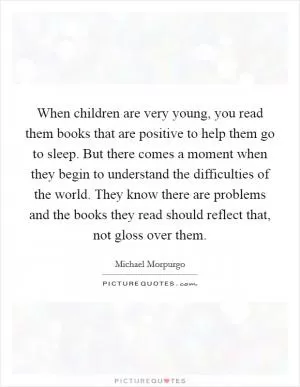 When children are very young, you read them books that are positive to help them go to sleep. But there comes a moment when they begin to understand the difficulties of the world. They know there are problems and the books they read should reflect that, not gloss over them Picture Quote #1